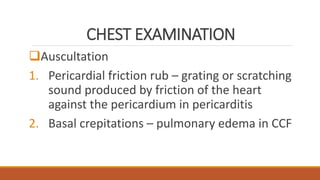 CHEST EXAMINATION
Auscultation
1. Pericardial friction rub – grating or scratching
sound produced by friction of the heart
against the pericardium in pericarditis
2. Basal crepitations – pulmonary edema in CCF
 