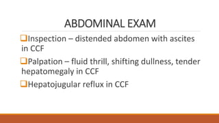ABDOMINAL EXAM
Inspection – distended abdomen with ascites
in CCF
Palpation – fluid thrill, shifting dullness, tender
hepatomegaly in CCF
Hepatojugular reflux in CCF
 