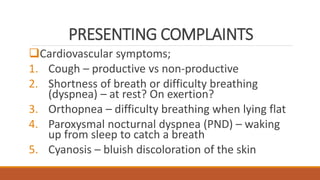 PRESENTING COMPLAINTS
Cardiovascular symptoms;
1. Cough – productive vs non-productive
2. Shortness of breath or difficulty breathing
(dyspnea) – at rest? On exertion?
3. Orthopnea – difficulty breathing when lying flat
4. Paroxysmal nocturnal dyspnea (PND) – waking
up from sleep to catch a breath
5. Cyanosis – bluish discoloration of the skin
 