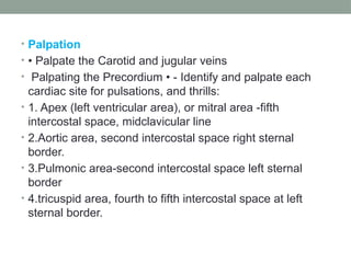 • Palpation
• • Palpate the Carotid and jugular veins
• Palpating the Precordium • - Identify and palpate each
cardiac site for pulsations, and thrills:
• 1. Apex (left ventricular area), or mitral area -fifth
intercostal space, midclavicular line
• 2.Aortic area, second intercostal space right sternal
border.
• 3.Pulmonic area-second intercostal space left sternal
border
• 4.tricuspid area, fourth to fifth intercostal space at left
sternal border.
 