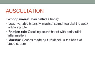 AUSCULTATION
• Whoop (sometimes called a honk):
• Loud, variable intensity, musical sound heard at the apex
in late systole
• Friction rub: Creaking sound heard with pericardial
inflammation
• Murmur: Sounds made by turbulence in the heart or
blood stream
 