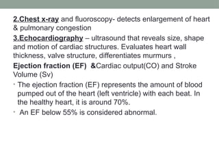 2.Chest x-ray and fluoroscopy- detects enlargement of heart
& pulmonary congestion
3.Echocardiography – ultrasound that reveals size, shape
and motion of cardiac structures. Evaluates heart wall
thickness, valve structure, differentiates murmurs ,
Ejection fraction (EF) &Cardiac output(CO) and Stroke
Volume (Sv)
• The ejection fraction (EF) represents the amount of blood
pumped out of the heart (left ventricle) with each beat. In
the healthy heart, it is around 70%.
• An EF below 55% is considered abnormal.
 