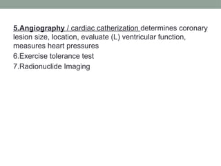 5.Angiography / cardiac catherization determines coronary
lesion size, location, evaluate (L) ventricular function,
measures heart pressures
6.Exercise tolerance test
7.Radionuclide Imaging
 