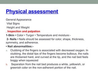 Physical assessment
General Appearance
Vital Signs
Height and Weight
. Inspection and palpation
1-Skin • Color • Turgor • Temperature and moisture:-
2- Nails • Nails should be assessed for color, shape, thickness,
symmetry, and adherence.
• Nail abnormalities:-
a. Clubbing of the fingers is associated with decreased oxygen. In
clubbing, the distal tips of the fingers become bulbous, the nails
are thickened hard, and curved at the tip, and the nail bed feels
boggy when squeezed
b. Separation from the nail bed produces a white, yellowish, or
greenish color on the non-adherent portion of the nail.
 