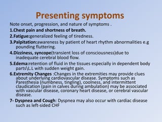 Presenting symptoms
Note onset, progression, and nature of symptoms .
1.Chest pain and shortness of breath.
2.Fatigue:generalized feeling of tiredness.
3.Palpitation:awareness by patient of heart rhythm abnormalities e.g
pounding fluttering.
4.Dizziness, syncope(transient loss of consciousness)due to
inadequate cerebral blood flow.
5.Edema:retention of fluid in the tissues especially in dependent body
partsL.L with sudden weight gain.
6.Extremity Changes :Changes in the extremities may provide clues
about underlying cardiovascular disease. Symptoms such as
Paresthesia (numbness, tingling), coolness, and intermittent
claudication (pain in calves during ambulation) may be associated
with vascular disease, coronary heart disease, or cerebral vascular
disease.
7- Dyspnea and Cough: Dyspnea may also occur with cardiac disease
such as left-sided CHF
 