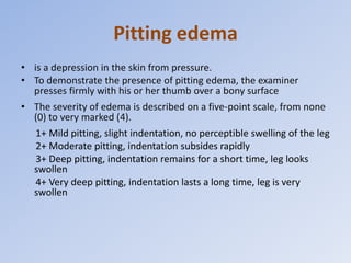 Pitting edema
• is a depression in the skin from pressure.
• To demonstrate the presence of pitting edema, the examiner
presses firmly with his or her thumb over a bony surface
• The severity of edema is described on a five-point scale, from none
(0) to very marked (4).
1+ Mild pitting, slight indentation, no perceptible swelling of the leg
2+ Moderate pitting, indentation subsides rapidly
3+ Deep pitting, indentation remains for a short time, leg looks
swollen
4+ Very deep pitting, indentation lasts a long time, leg is very
swollen
 