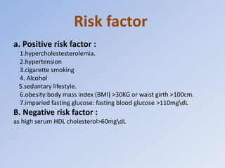 Risk factor
a. Positive risk factor :
1.hypercholestesterolemia.
2.hypertension
3.cigarette smoking
4. Alcohol
5.sedantary lifestyle.
6.obesity:body mass index (BMI) >30KG or waist girth >100cm.
7.imparied fasting glucose: fasting blood glucose >110mgdL
B. Negative risk factor :
as high serum HDL cholesterol>60mgdL
 