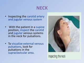 NECK
• Inspecting the carotid artery
and jugular venous system
• With the patient in a supine
position, inspect the carotid
and jugular venous systems
in the neck for pulsations.
• To visualize external venous
pulsations, look for
pulsations in the
supraclavicular area.
 