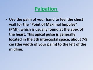 Palpation
• Use the palm of your hand to feel the chest
wall for the "Point of Maximal Impulse"
(PMI), which is usually found at the apex of
the heart. This apical pulse is generally
located in the 5th intercostal space, about 7-9
cm (the width of your palm) to the left of the
midline.
 