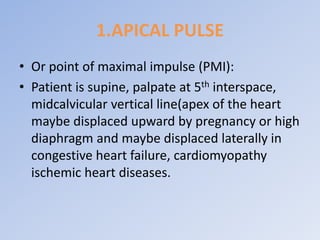 1.APICAL PULSE
• Or point of maximal impulse (PMI):
• Patient is supine, palpate at 5th interspace,
midcalvicular vertical line(apex of the heart
maybe displaced upward by pregnancy or high
diaphragm and maybe displaced laterally in
congestive heart failure, cardiomyopathy
ischemic heart diseases.
 
