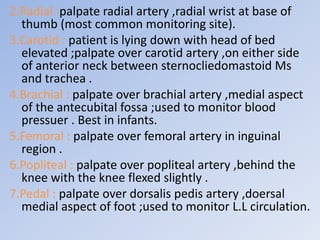 2.Radial :palpate radial artery ,radial wrist at base of
thumb (most common monitoring site).
3.Carotid : patient is lying down with head of bed
elevated ;palpate over carotid artery ,on either side
of anterior neck between sternocliedomastoid Ms
and trachea .
4.Brachial : palpate over brachial artery ,medial aspect
of the antecubital fossa ;used to monitor blood
pressuer . Best in infants.
5.Femoral : palpate over femoral artery in inguinal
region .
6.Popliteal : palpate over popliteal artery ,behind the
knee with the knee flexed slightly .
7.Pedal : palpate over dorsalis pedis artery ,doersal
medial aspect of foot ;used to monitor L.L circulation.
 