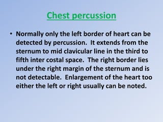 Chest percussion
• Normally only the left border of heart can be
detected by percussion. It extends from the
sternum to mid clavicular line in the third to
fifth inter costal space. The right border lies
under the right margin of the sternum and is
not detectable. Enlargement of the heart too
either the left or right usually can be noted.
 