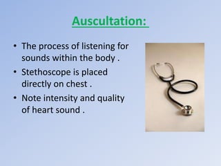 Auscultation:
• The process of listening for
sounds within the body .
• Stethoscope is placed
directly on chest .
• Note intensity and quality
of heart sound .
 