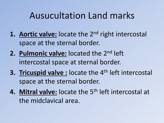 Ausucultation Land marks
1. Aortic valve: locate the 2nd right intercostal
space at the sternal border.
2. Pulmonic valve: located the 2nd left
intercostal space at sternal border.
3. Tricuspid valve : locate the 4th left intercostal
space at the sternal border.
4. Mitral valve: locate the 5th left intercostal at
the midclavical area.
 