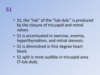 S1
• S1, the “lub” of the “lub-dub,” is produced
by the closure of tricuspid and mitral
valves.
• S1 is accentuated in exercise, anemia,
hyperthyroidism, and mitral stenosis.
• S1 is diminished in first degree heart
block.
• S1 split is most audible in tricuspid area
(T-lub-dub).
 