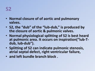 S2
• Normal closure of of aortic and pulmonary
valves.
• S2, the “dub” of the “lub-dub,” is produced by
the closure of aortic & pulmonic valves.
• Normal physiological splitting of S2 is best heard
at pulmonic area. It occurs on inspiration(“lub-T-
dub, lub-dub”).
• Splitting of S2 can indicate pulmonic stenosis,
atrial septal defect, right ventricular failure,
• and left bundle branch block .
 