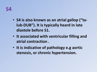 S4
• S4 is also known as an atrial gallop (“ta-
lub-DUB”). It is typically heard in late
diastole before S1.
• It associated with ventricular filling and
atrial contraction .
• It is indicative of pathology e.g aortic
stenosis, or chronic hypertension.
 