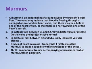 Murmurs
• A murmur is an abnormal heart sound caused by turbulent blood
flow. The sound may indicate that blood is flowing through a
damaged or overworked heart valve, that there may be a hole in
one of the heart's walls, or that there is a narrowing in one of the
heart's vessels.
1. In systolic: falls between S1 and S2.may indicate valvular disease
(mitral valve prolapse)or maybe normal .
2. In diastolic: falls between S2 and S1.usually indicates valvular
disease .
3. Grades of heart murmurs : from grade 1 (softest audible
murmur) to grade 6 (audible with stethoscope of the chest ).
4. Thrill : an abnormal tremor accompanying a vascular or cardiac
murmur,felt on palpation.
 