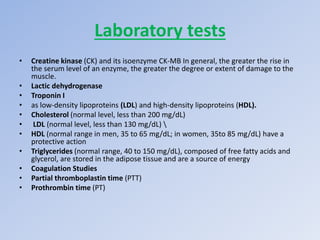 Laboratory tests
• Creatine kinase (CK) and its isoenzyme CK-MB In general, the greater the rise in
the serum level of an enzyme, the greater the degree or extent of damage to the
muscle.
• Lactic dehydrogenase
• Troponin I
• as low-density lipoproteins (LDL) and high-density lipoproteins (HDL).
• Cholesterol (normal level, less than 200 mg/dL)
• LDL (normal level, less than 130 mg/dL) 
• HDL (normal range in men, 35 to 65 mg/dL; in women, 35to 85 mg/dL) have a
protective action
• Triglycerides (normal range, 40 to 150 mg/dL), composed of free fatty acids and
glycerol, are stored in the adipose tissue and are a source of energy
• Coagulation Studies
• Partial thromboplastin time (PTT)
• Prothrombin time (PT)
 