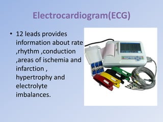 Electrocardiogram(ECG)
• 12 leads provides
information about rate
,rhythm ,conduction
,areas of ischemia and
infarction ,
hypertrophy and
electrolyte
imbalances.
 