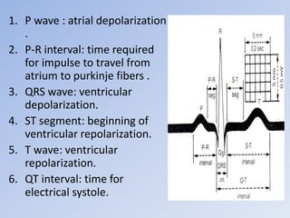 1. P wave : atrial depolarization
.
2. P-R interval: time required
for impulse to travel from
atrium to purkinje fibers .
3. QRS wave: ventricular
depolarization.
4. ST segment: beginning of
ventricular repolarization.
5. T wave: ventricular
repolarization.
6. QT interval: time for
electrical systole.
 