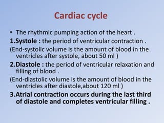 Cardiac cycle
• The rhythmic pumping action of the heart .
1.Systole : the period of ventricular contraction .
(End-systolic volume is the amount of blood in the
ventricles after systole, about 50 ml )
2.Diastole : the period of ventricular relaxation and
filling of blood .
(End-diastolic volume is the amount of blood in the
ventricles after diastole,about 120 ml )
3.Atrial contraction occurs during the last third
of diastole and completes ventricular filling .
 