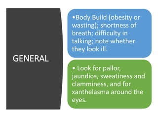GENERAL
•Body Build (obesity or
wasting); shortness of
breath; difficulty in
talking; note whether
they look ill.
• Look for pallor,
jaundice, sweatiness and
clamminess, and for
xanthelasma around the
eyes.
 