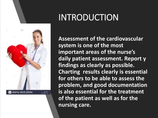 INTRODUCTION
Assessment of the cardiovascular
system is one of the most
important areas of the nurse’s
daily patient assessment. Report y
findings as clearly as possible.
Charting results clearly is essential
for others to be able to assess the
problem, and good documentation
is also essential for the treatment
of the patient as well as for the
nursing care.
 