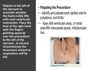 Palpate to the left of
the sternum to
ascertain whether
the hand visibly lifts
with each ventricular
contraction. Place the
heel of the right hand
with the fingers
pointing upwards
over the precordium
to the left of the
sternum . In normal
circumstances the
movement related to
respirations will be
felt.
 