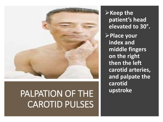 PALPATION OF THE
CAROTID PULSES
Keep the
patient’s head
elevated to 30°.
Place your
index and
middle fingers
on the right
then the left
carotid arteries,
and palpate the
carotid
upstroke
 
