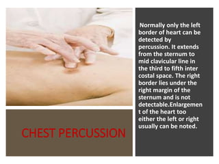 CHEST PERCUSSION
Normally only the left
border of heart can be
detected by
percussion. It extends
from the sternum to
mid clavicular line in
the third to fifth inter
costal space. The right
border lies under the
right margin of the
sternum and is not
detectable.Enlargemen
t of the heart too
either the left or right
usually can be noted.
 
