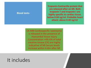 It includes
Blood tests-
Troponin-Contractile protein that
are released after an MI. Both
troponin T and troponin I are
highly specific to cardiac tissue.
below 0.04 ng/ml. Probable heart
attack: above 0.40 ng/ml.
CK-MB-Cardiospecific isoenzyme
is released in the presence of
myocardial tissue injury
.Concentration >4%-6% of total
creatine kinase (CK) are highly
indicative of MI.Serum levels
increase within 4-6hr after MI
 