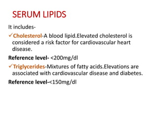 SERUM LIPIDS
It includes-
Cholesterol-A blood lipid.Elevated cholesterol is
considered a risk factor for cardiovascular heart
disease.
Reference level- <200mg/dl
Triglycerides-Mixtures of fatty acids.Elevations are
associated with cardiovascular disease and diabetes.
Reference level-<150mg/dl
 