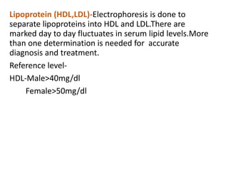 Lipoprotein (HDL,LDL)-Electrophoresis is done to
separate lipoproteins into HDL and LDL.There are
marked day to day fluctuates in serum lipid levels.More
than one determination is needed for accurate
diagnosis and treatment.
Reference level-
HDL-Male>40mg/dl
Female>50mg/dl
 