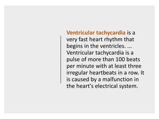 Ventricular tachycardia is a
very fast heart rhythm that
begins in the ventricles. ...
Ventricular tachycardia is a
pulse of more than 100 beats
per minute with at least three
irregular heartbeats in a row. It
is caused by a malfunction in
the heart's electrical system.
 