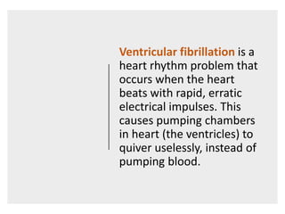 Ventricular fibrillation is a
heart rhythm problem that
occurs when the heart
beats with rapid, erratic
electrical impulses. This
causes pumping chambers
in heart (the ventricles) to
quiver uselessly, instead of
pumping blood.
 