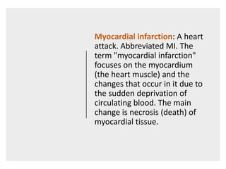 Myocardial infarction: A heart
attack. Abbreviated MI. The
term "myocardial infarction"
focuses on the myocardium
(the heart muscle) and the
changes that occur in it due to
the sudden deprivation of
circulating blood. The main
change is necrosis (death) of
myocardial tissue.
 