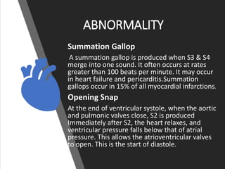 ABNORMALITY
Summation Gallop
A summation gallop is produced when S3 & S4
merge into one sound. It often occurs at rates
greater than 100 beats per minute. It may occur
in heart failure and pericarditis.Summation
gallops occur in 15% of all myocardial infarctions.
Opening Snap
At the end of ventricular systole, when the aortic
and pulmonic valves close, S2 is produced
Immediately after S2, the heart relaxes, and
ventricular pressure falls below that of atrial
pressure. This allows the atrioventricular valves
to open. This is the start of diastole.
 