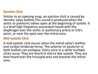 Ejection Click
Similar to an opening snap, an ejection click is caused by
stenotic valve leaflets.This sound is produced when the
aortic or pulmonic valves open at the beginning of systole. It
is a brief high frequency sound best heard with the
diaphragm over the aortic or pulmonary artery or Erb’s
point, or near the apex over the mitral area.
Mid-systolic Click
A mid-systolic click occurs when the mitral valve’s leaflets
and cordae tendenae tense. The anterior or posterior or
both leaflets can prolapse. Every once in a while multiple
clicks occur. They are heard in mid to late systole. They are
best heard over the tricuspid area and towards the mitral
area.
 