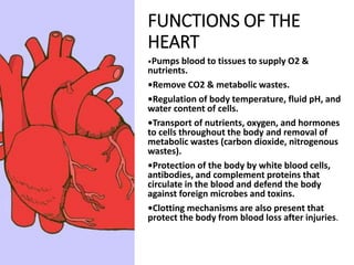 FUNCTIONS OF THE
HEART
•Pumps blood to tissues to supply O2 &
nutrients.
•Remove CO2 & metabolic wastes.
•Regulation of body temperature, fluid pH, and
water content of cells.
•Transport of nutrients, oxygen, and hormones
to cells throughout the body and removal of
metabolic wastes (carbon dioxide, nitrogenous
wastes).
•Protection of the body by white blood cells,
antibodies, and complement proteins that
circulate in the blood and defend the body
against foreign microbes and toxins.
•Clotting mechanisms are also present that
protect the body from blood loss after injuries.
 