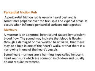 Pericardial Friction Rub
A pericardial friction rub is usually heard best and is
sometimes palpable over the tricuspid and xyphoid areas. It
occurs when inflamed pericardial surfaces rub together.
Murmurs
A murmur is an abnormal heart sound caused by turbulent
blood flow. The sound may indicate that blood is flowing
through a damaged or overworked heart valve, that there
may be a hole in one of the heart's walls, or that there is a
narrowing in one of the heart's vessels.
Some heart murmurs are a harmless type called innocent
heart murmurs which are common in children and usually
do not require treatment.
 