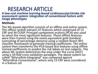 RESEARCH ARTICLE
A low-cost machine learning-based cardiovascular/stroke risk
assessment system: integration of conventional factors with
image phenotypes
Methods:
The ML-based algorithm consists of an offline and online system.
The offline system extracts 47 features which comprised of 13
CRF and 34 CUSIP. Principal component analysis (PCA) was used
to select the most significant features. These offline features
were then trained using the event-equivalent gold standard
(consisting of percentage stenosis) using a random forest (RF)
classifier framework to generate training coefficients. The online
system then transforms the PCA-based test features using offline
trained coefficients to predict the risk labels on test subjects. The
above ML system determines the area under the curve (AUC)
using a 10-fold cross-validation paradigm. The above system so-
called “AtheroRisk-Integrated” was compared against
“AtheroRisk-Conventional”, where only 13 CRF were considered
in a feature set
 