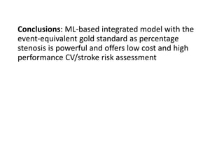 Conclusions: ML-based integrated model with the
event-equivalent gold standard as percentage
stenosis is powerful and offers low cost and high
performance CV/stroke risk assessment
 