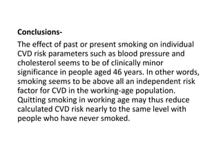 Conclusions-
The effect of past or present smoking on individual
CVD risk parameters such as blood pressure and
cholesterol seems to be of clinically minor
significance in people aged 46 years. In other words,
smoking seems to be above all an independent risk
factor for CVD in the working-age population.
Quitting smoking in working age may thus reduce
calculated CVD risk nearly to the same level with
people who have never smoked.
 