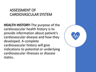 ASSESSMENT OF
CARDIOVASCULAR SYSTEM
HEALTH HISTORY-The purpose of the
cardiovascular health history is to
provide information about patient’s
cardiovascular disease and how they
developed. A complete
cardiovascular history will give
indications to potential or underlying
cardiovascular illnesses or disease
states.
 