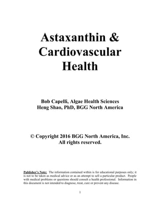 1
Astaxanthin &
Cardiovascular
Health
Bob Capelli, Algae Health Sciences
Heng Shao, PhD, BGG North America
© Copyright 2016 BGG North America, Inc.
All rights reserved.
Publisher’s Note: The information contained within is for educational purposes only; it
is not to be taken as medical advice or as an attempt to sell a particular product. People
with medical problems or questions should consult a health professional. Information in
this document is not intended to diagnose, treat, cure or prevent any disease.
 
