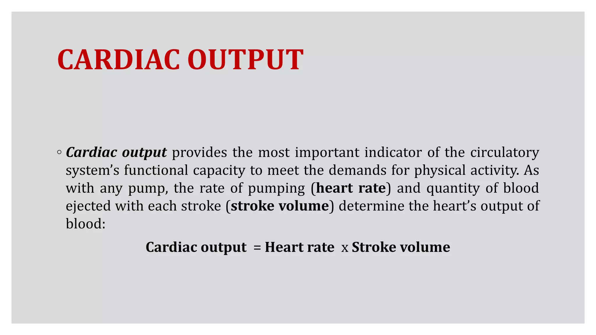 CARDIAC OUTPUT
◦ Cardiac output provides the most important indicator of the circulatory
system’s functional capacity to meet the demands for physical activity. As
with any pump, the rate of pumping (heart rate) and quantity of blood
ejected with each stroke (stroke volume) determine the heart’s output of
blood:
Cardiac output = Heart rate x Stroke volume
 