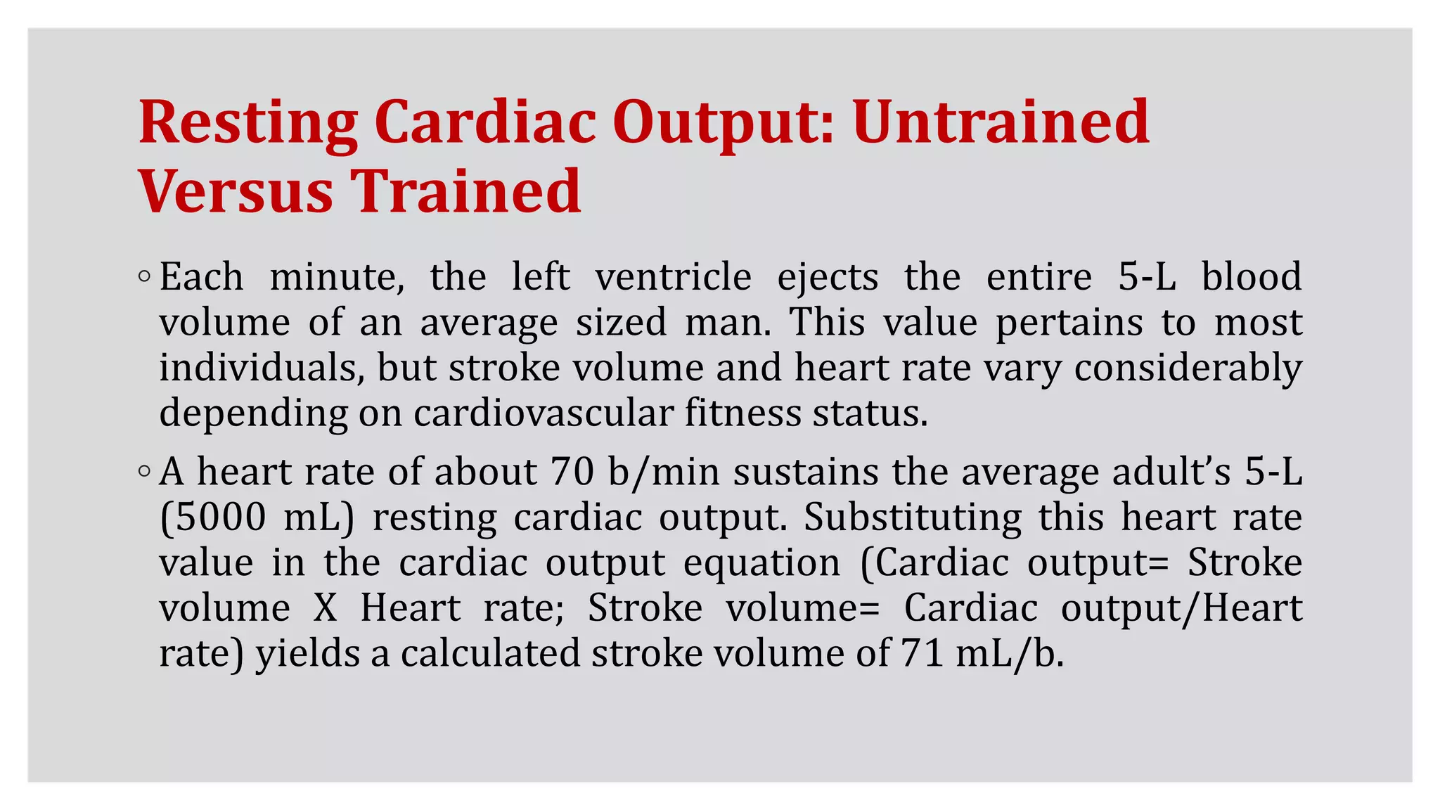 Resting Cardiac Output: Untrained
Versus Trained
◦ Each minute, the left ventricle ejects the entire 5-L blood
volume of an average sized man. This value pertains to most
individuals, but stroke volume and heart rate vary considerably
depending on cardiovascular fitness status.
◦ A heart rate of about 70 b/min sustains the average adult’s 5-L
(5000 mL) resting cardiac output. Substituting this heart rate
value in the cardiac output equation (Cardiac output= Stroke
volume X Heart rate; Stroke volume= Cardiac output/Heart
rate) yields a calculated stroke volume of 71 mL/b.
 