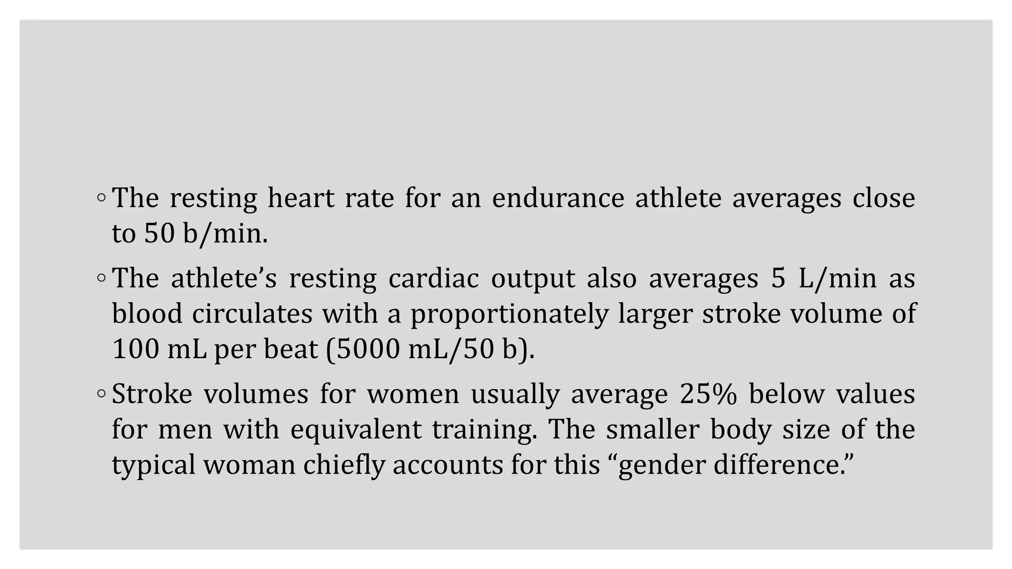◦ The resting heart rate for an endurance athlete averages close
to 50 b/min.
◦ The athlete’s resting cardiac output also averages 5 L/min as
blood circulates with a proportionately larger stroke volume of
100 mL per beat (5000 mL/50 b).
◦ Stroke volumes for women usually average 25% below values
for men with equivalent training. The smaller body size of the
typical woman chiefly accounts for this “gender difference.”
 