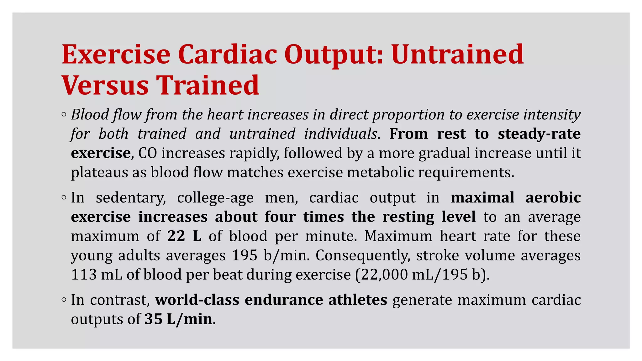 Exercise Cardiac Output: Untrained
Versus Trained
◦ Blood flow from the heart increases in direct proportion to exercise intensity
for both trained and untrained individuals. From rest to steady-rate
exercise, CO increases rapidly, followed by a more gradual increase until it
plateaus as blood flow matches exercise metabolic requirements.
◦ In sedentary, college-age men, cardiac output in maximal aerobic
exercise increases about four times the resting level to an average
maximum of 22 L of blood per minute. Maximum heart rate for these
young adults averages 195 b/min. Consequently, stroke volume averages
113 mL of blood per beat during exercise (22,000 mL/195 b).
◦ In contrast, world-class endurance athletes generate maximum cardiac
outputs of 35 L/min.
 